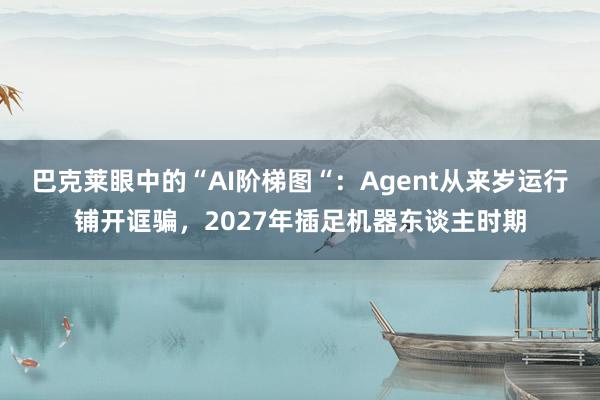 巴克莱眼中的“AI阶梯图“：Agent从来岁运行铺开诓骗，2027年插足机器东谈主时期