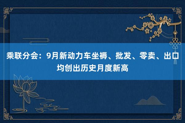 乘联分会：9月新动力车坐褥、批发、零卖、出口均创出历史月度新高