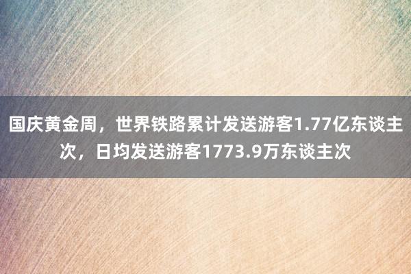 国庆黄金周，世界铁路累计发送游客1.77亿东谈主次，日均发送游客1773.9万东谈主次