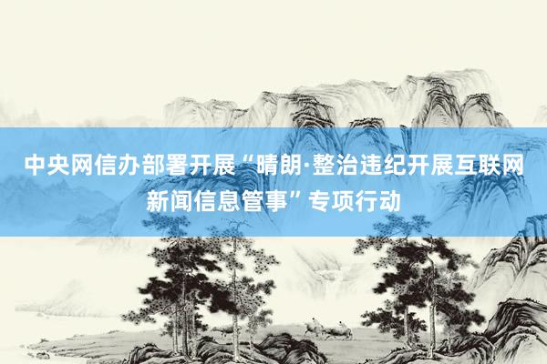 中央网信办部署开展“晴朗·整治违纪开展互联网新闻信息管事”专项行动