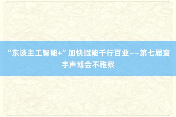 “东谈主工智能+”加快赋能千行百业——第七届寰宇声博会不雅察