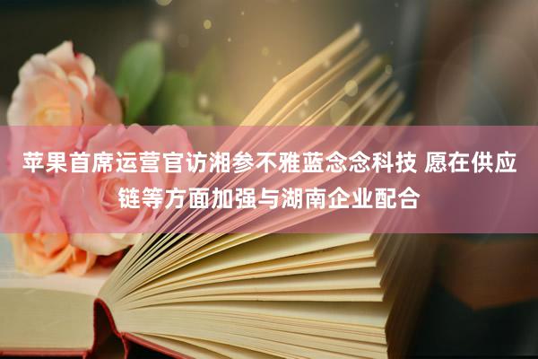 苹果首席运营官访湘参不雅蓝念念科技 愿在供应链等方面加强与湖南企业配合