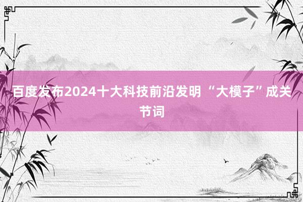 百度发布2024十大科技前沿发明 “大模子”成关节词