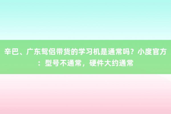 辛巴、广东鸳侣带货的学习机是通常吗？小度官方：型号不通常，硬件大约通常