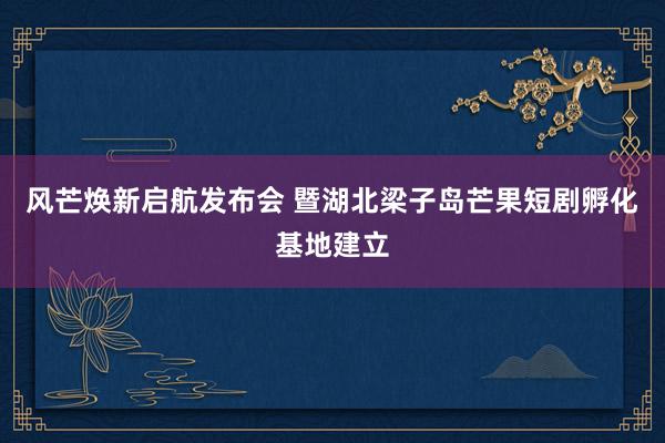 风芒焕新启航发布会 暨湖北梁子岛芒果短剧孵化基地建立