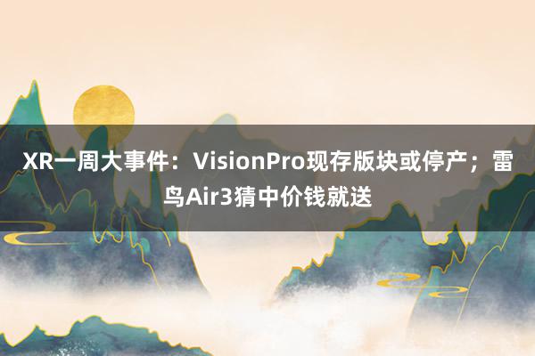 XR一周大事件：VisionPro现存版块或停产；雷鸟Air3猜中价钱就送