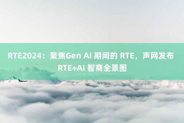 RTE2024：聚焦Gen AI 期间的 RTE，声网发布 RTE+AI 智商全景图