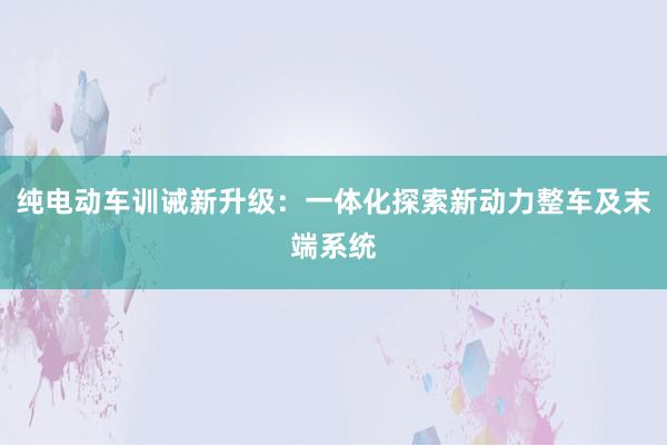 纯电动车训诫新升级：一体化探索新动力整车及末端系统