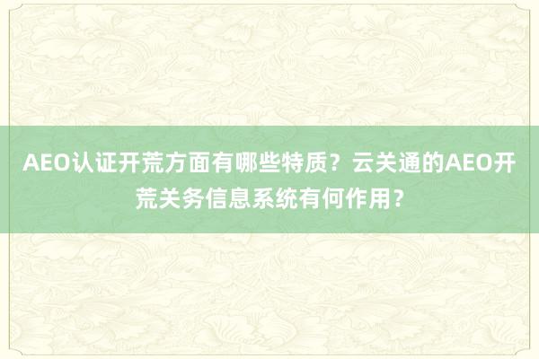 AEO认证开荒方面有哪些特质？云关通的AEO开荒关务信息系统有何作用？