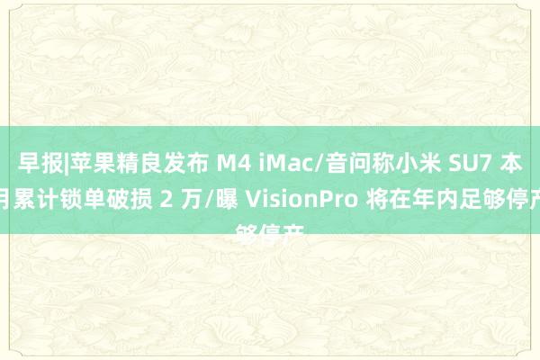 早报|苹果精良发布 M4 iMac/音问称小米 SU7 本月累计锁单破损 2 万/曝 VisionPro 将在年内足够停产