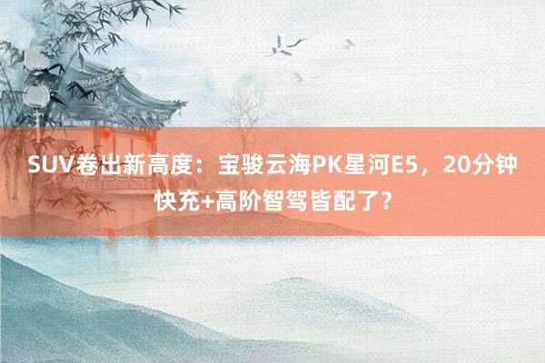 SUV卷出新高度：宝骏云海PK星河E5，20分钟快充+高阶智驾皆配了？