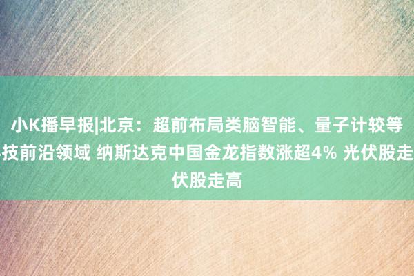 小K播早报|北京：超前布局类脑智能、量子计较等科技前沿领域 纳斯达克中国金龙指数涨超4% 光伏股走高