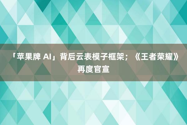 「苹果牌 AI」背后云表模子框架；《王者荣耀》再度官宣