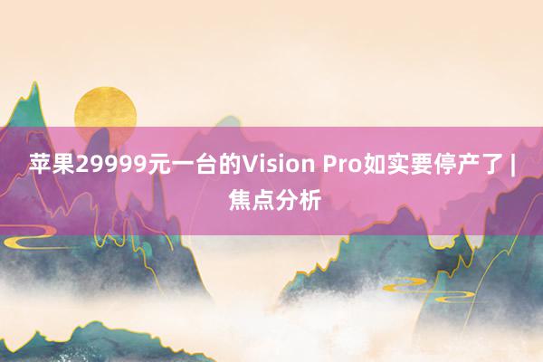 苹果29999元一台的Vision Pro如实要停产了 | 焦点分析