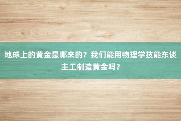 地球上的黄金是哪来的？我们能用物理学技能东谈主工制造黄金吗？