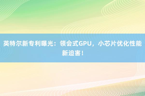 英特尔新专利曝光：领会式GPU，小芯片优化性能新迫害！