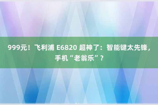 999元！飞利浦 E6820 超神了：智能键太先锋，手机“老翁乐”？