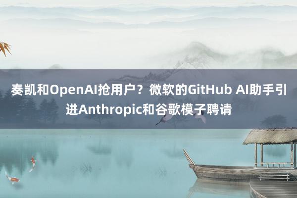 奏凯和OpenAI抢用户？微软的GitHub AI助手引进Anthropic和谷歌模子聘请