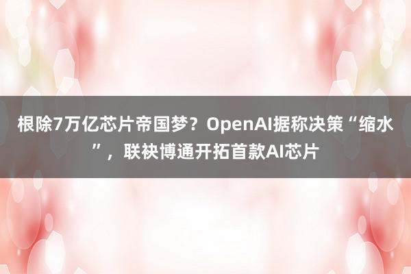 根除7万亿芯片帝国梦？OpenAI据称决策“缩水”，联袂博通开拓首款AI芯片