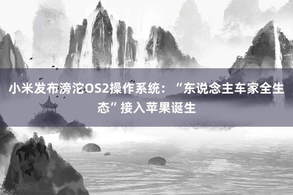 小米发布滂沱OS2操作系统：“东说念主车家全生态”接入苹果诞生