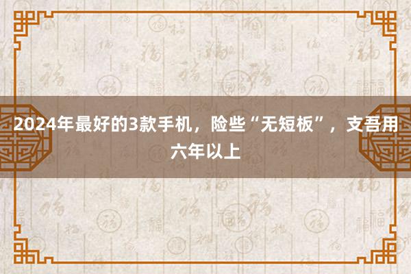 2024年最好的3款手机，险些“无短板”，支吾用六年以上