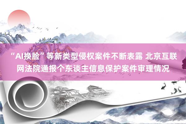 “AI换脸”等新类型侵权案件不断表露 北京互联网法院通报个东谈主信息保护案件审理情况