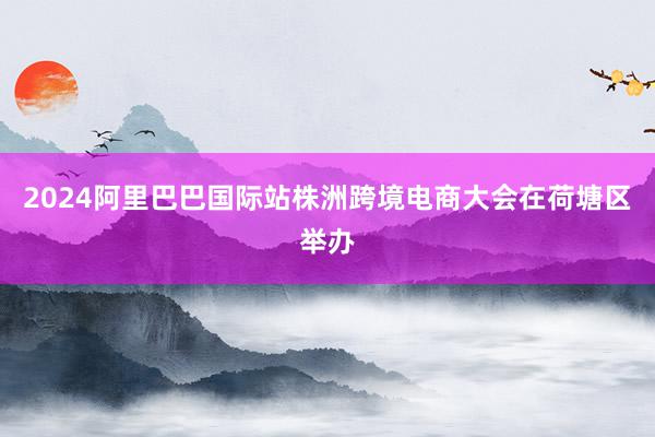 2024阿里巴巴国际站株洲跨境电商大会在荷塘区举办