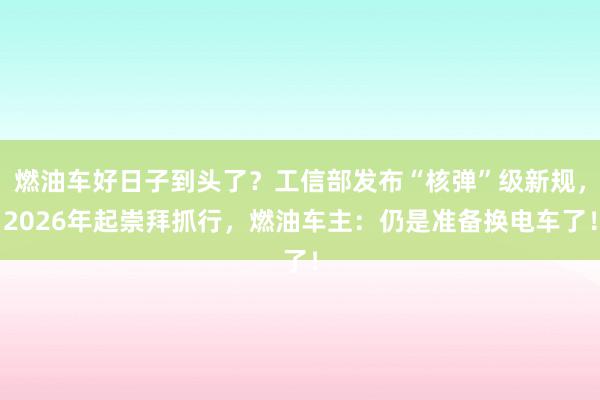 燃油车好日子到头了？工信部发布“核弹”级新规，2026年起崇拜抓行，燃油车主：仍是准备换电车了！