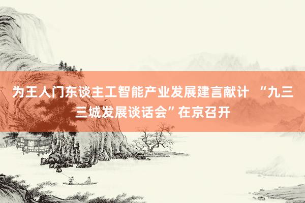 为王人门东谈主工智能产业发展建言献计  “九三三城发展谈话会”在京召开