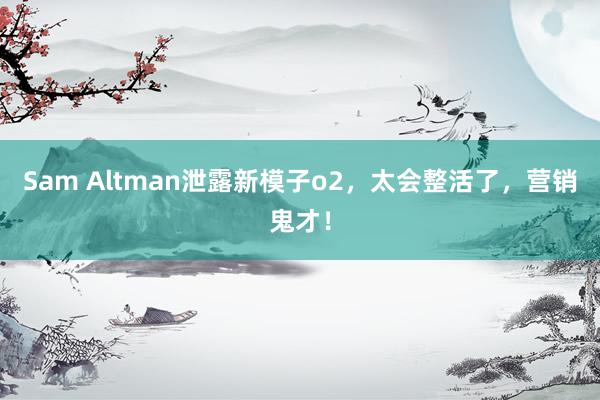 Sam Altman泄露新模子o2，太会整活了，营销鬼才！