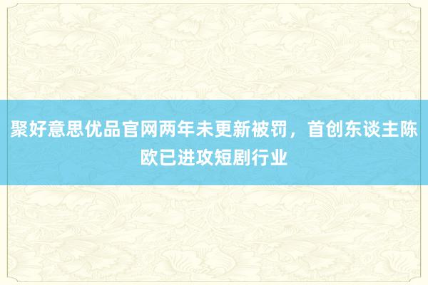 聚好意思优品官网两年未更新被罚，首创东谈主陈欧已进攻短剧行业