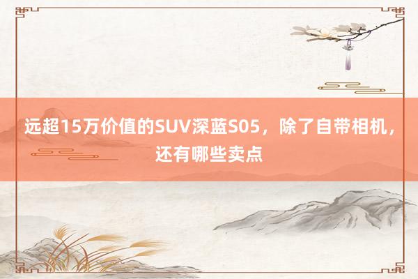 远超15万价值的SUV深蓝S05，除了自带相机，还有哪些卖点