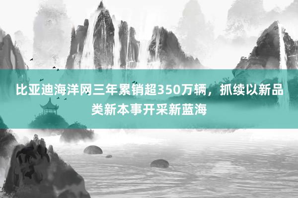 比亚迪海洋网三年累销超350万辆，抓续以新品类新本事开采新蓝海