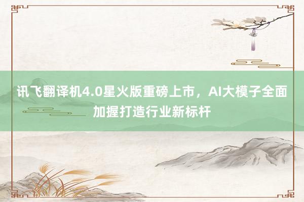 讯飞翻译机4.0星火版重磅上市，AI大模子全面加握打造行业新标杆