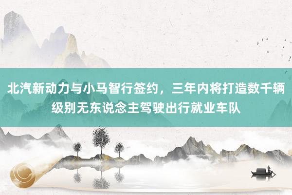 北汽新动力与小马智行签约，三年内将打造数千辆级别无东说念主驾驶出行就业车队