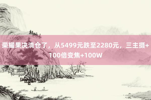 荣耀果决清仓了，从5499元跌至2280元，三主摄+100倍变焦+100W