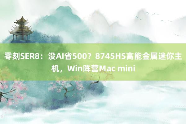 零刻SER8：没AI省500？8745HS高能金属迷你主机，Win阵营Mac mini