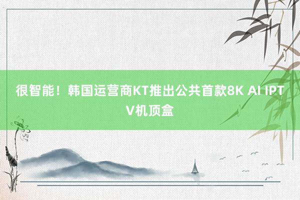 很智能！韩国运营商KT推出公共首款8K AI IPTV机顶盒