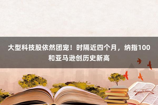 大型科技股依然团宠！时隔近四个月，纳指100和亚马逊创历史新高