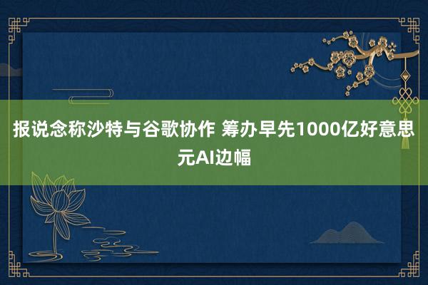 报说念称沙特与谷歌协作 筹办早先1000亿好意思元AI边幅