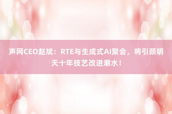 声网CEO赵斌：RTE与生成式AI聚会，将引颈明天十年技艺改进潮水！