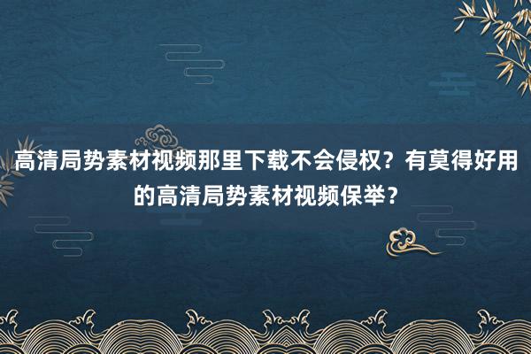 高清局势素材视频那里下载不会侵权？有莫得好用的高清局势素材视频保举？