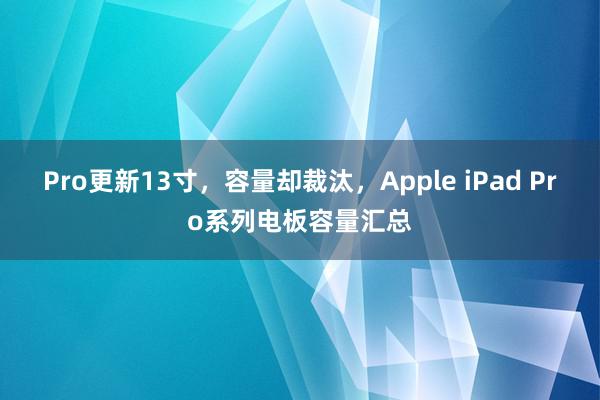 Pro更新13寸，容量却裁汰，Apple iPad Pro系列电板容量汇总