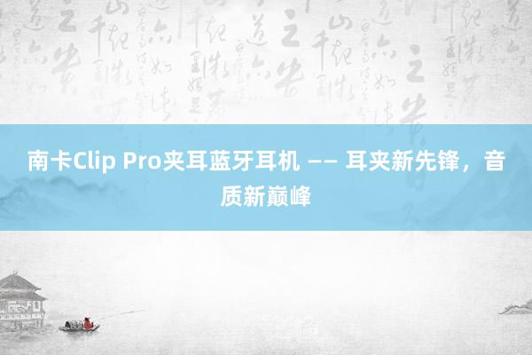 南卡Clip Pro夹耳蓝牙耳机 —— 耳夹新先锋，音质新巅峰