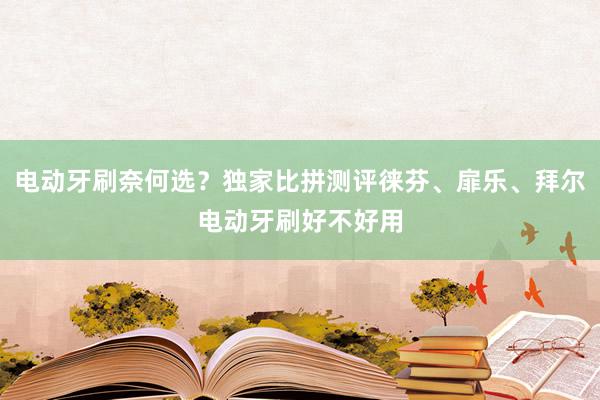 电动牙刷奈何选？独家比拼测评徕芬、扉乐、拜尔电动牙刷好不好用