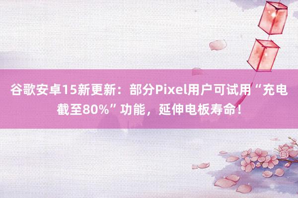 谷歌安卓15新更新：部分Pixel用户可试用“充电截至80%”功能，延伸电板寿命！