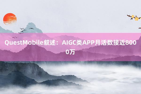 QuestMobile叙述：AIGC类APP月活数接近8000万