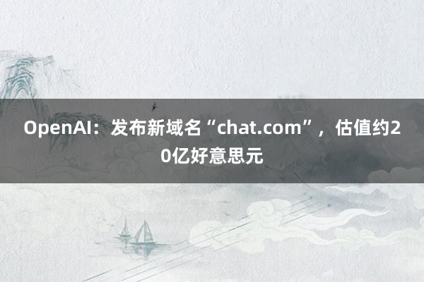 OpenAI：发布新域名“chat.com”，估值约20亿好意思元