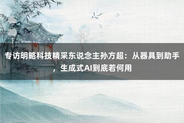 专访明略科技精采东说念主孙方超：从器具到助手，生成式AI到底若何用