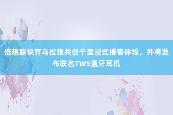 倍想联袂喜马拉雅共创千里浸式播客体验，并将发布联名TWS蓝牙耳机